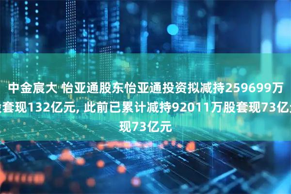 中金宸大 怡亚通股东怡亚通投资拟减持259699万股套现132亿元, 此前已累计减持92011万股套现73亿元