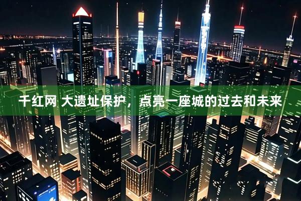 千红网 大遗址保护，点亮一座城的过去和未来