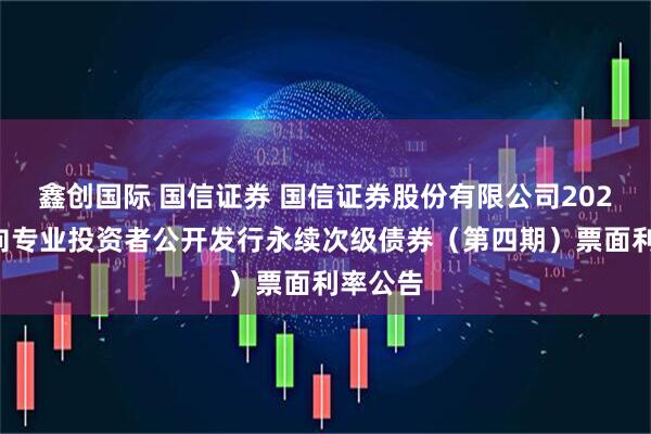 鑫创国际 国信证券 国信证券股份有限公司2025年面向专业投资者公开发行永续次级债券（第四期）票面利率公告