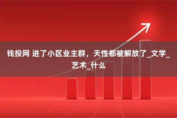 钱投网 进了小区业主群，天性都被解放了_文学_艺术_什么