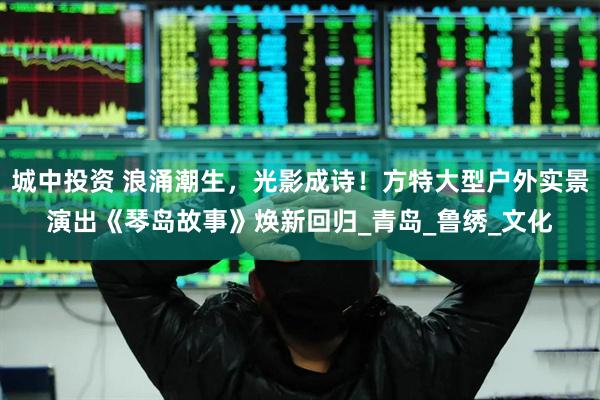 城中投资 浪涌潮生，光影成诗！方特大型户外实景演出《琴岛故事》焕新回归_青岛_鲁绣_文化