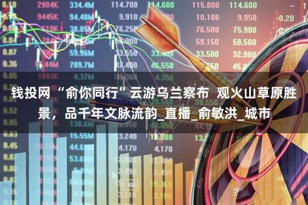 钱投网 “俞你同行”云游乌兰察布  观火山草原胜景，品千年文脉流韵_直播_俞敏洪_城市