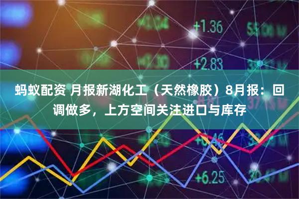 蚂蚁配资 月报新湖化工（天然橡胶）8月报：回调做多，上方空间关注进口与库存