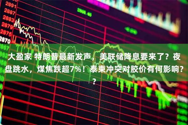大盈家 特朗普最新发声，美联储降息要来了？夜盘跳水，煤焦跌超7%！泰柬冲突对胶价有何影响？