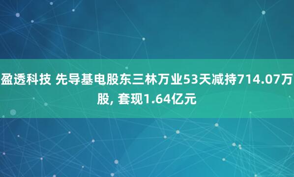 盈透科技 先导基电股东三林万业53天减持714.07万股, 套现1.64亿元