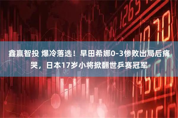鑫赢智投 爆冷落选！早田希娜0-3惨败出局后痛哭，日本17岁小将掀翻世乒赛冠军