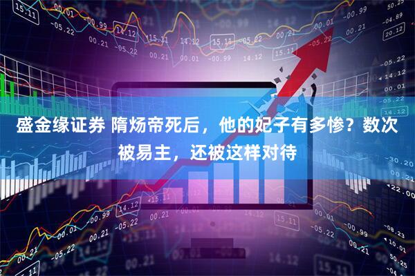 盛金缘证券 隋炀帝死后，他的妃子有多惨？数次被易主，还被这样对待