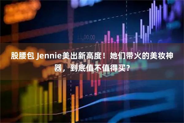 股腰包 Jennie美出新高度！她们带火的美妆神器，到底值不值得买？
