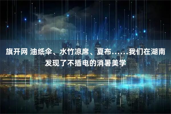 旗开网 油纸伞、水竹凉席、夏布……我们在湖南发现了不插电的消暑美学