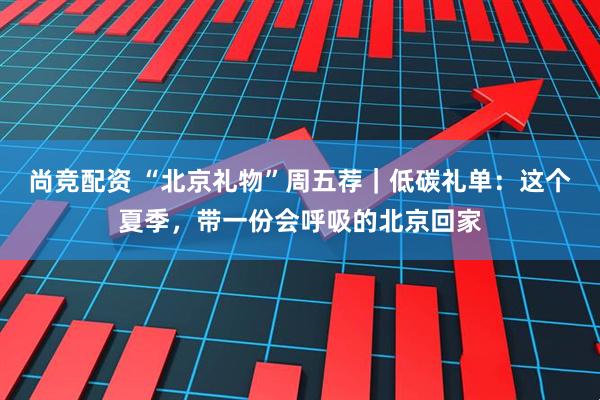 尚竞配资 “北京礼物”周五荐｜低碳礼单：这个夏季，带一份会呼吸的北京回家