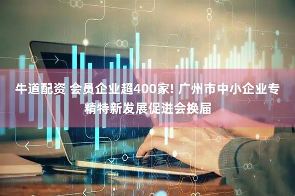 牛道配资 会员企业超400家! 广州市中小企业专精特新发展促进会换届